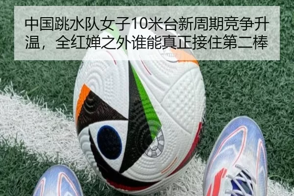 中国跳水队女子10米台新周期竞争升温，全红婵之外谁能真正接住第二棒