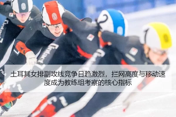 土耳其女排副攻线竞争日趋激烈，拦网高度与移动速度成为教练组考察的核心指标